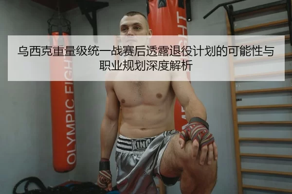 乌西克重量级统一战赛后透露退役计划的可能性与职业规划深度解析