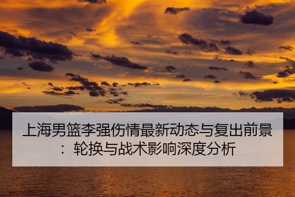 上海男篮李强伤情最新动态与复出前景：轮换与战术影响深度分析